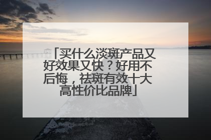 买什么淡斑产品又好效果又快？好用不后悔，祛斑有效十大高性价比品牌