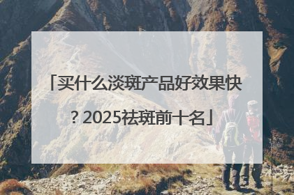 买什么淡斑产品好效果快？2025祛斑前十名