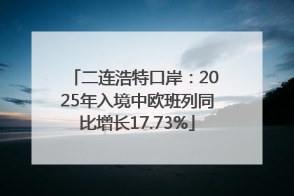 二连浩特口岸：2025年入境中欧班列同比增长17.73%
