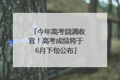 今年高考圆满收官！高考成绩将于6月下旬公布