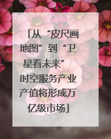 从“皮尺画地图”到“卫星看未来” 时空服务产业产值将形成万亿级市场