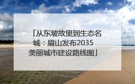 从东坡故里到生态名城：眉山发布2035美丽城市建设路线图