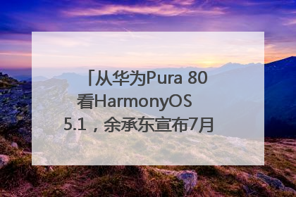 从华为Pura 80看HarmonyOS 5.1，余承东宣布7月迎来首批机型升级