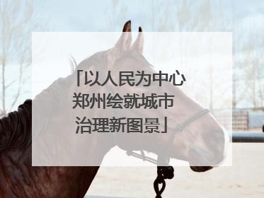 以人民为中心 郑州绘就城市治理新图景