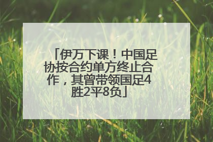伊万下课！中国足协按合约单方终止合作，其曾带领国足4胜2平8负