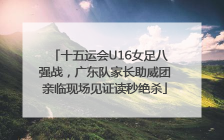十五运会U16女足八强战，广东队家长助威团亲临现场见证读秒绝杀