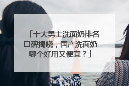 十大男士洗面奶排名口碑揭晓，国产洗面奶哪个好用又便宜？