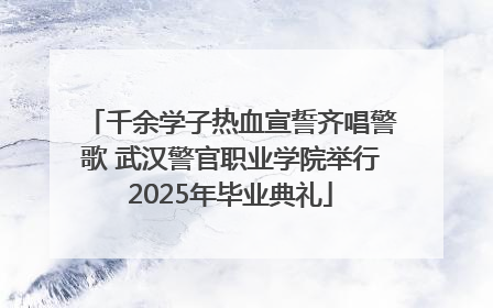 千余学子热血宣誓齐唱警歌 武汉警官职业学院举行2025年毕业典礼