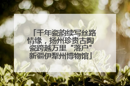 千年瓷韵续写丝路情缘，扬州珍贵古陶瓷跨越万里“落户”新疆伊犁州博物馆