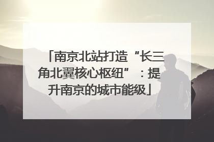 南京北站打造“长三角北翼核心枢纽”：提升南京的城市能级