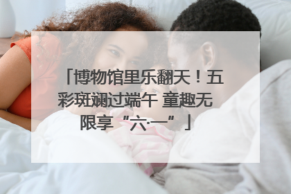 博物馆里乐翻天！五彩斑斓过端午 童趣无限享“六·一”