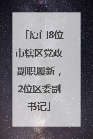 厦门8位市辖区党政副职履新，2位区委副书记