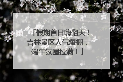 假期首日嗨翻天！吉林景区人气爆棚，端午氛围拉满！
