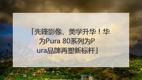 先锋影像、美学升华！华为Pura 80系列为Pura品牌再塑新标杆