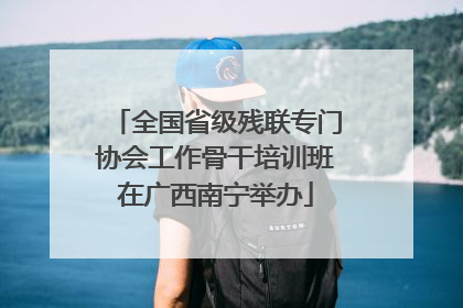 全国省级残联专门协会工作骨干培训班在广西南宁举办
