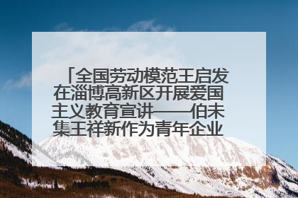 全国劳动模范王启发在淄博高新区开展爱国主义教育宣讲——伯未集王祥新作为青年企业家代表作主题演讲