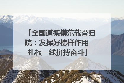 全国道德模范载誉归皖：发挥好榜样作用 扎根一线拼搏奋斗