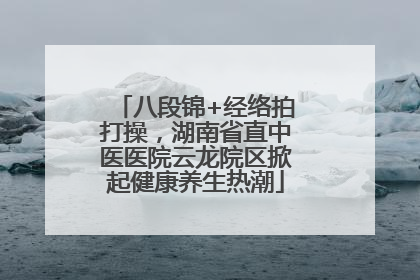 八段锦+经络拍打操，湖南省直中医医院云龙院区掀起健康养生热潮