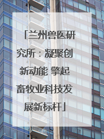 兰州兽医研究所：凝聚创新动能 擎起畜牧业科技发展新标杆