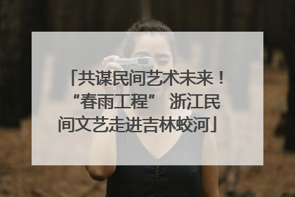 共谋民间艺术未来！“春雨工程” 浙江民间文艺走进吉林蛟河
