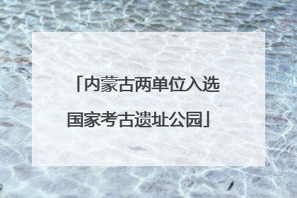 内蒙古两单位入选国家考古遗址公园