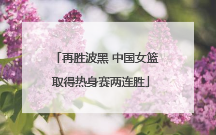 再胜波黑 中国女篮取得热身赛两连胜