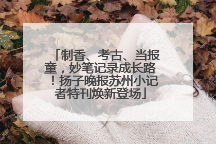 制香、考古、当报童，妙笔记录成长路！扬子晚报苏州小记者特刊焕新登场