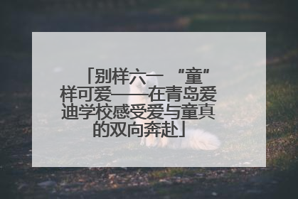 别样六一 “童”样可爱——在青岛爱迪学校感受爱与童真的双向奔赴