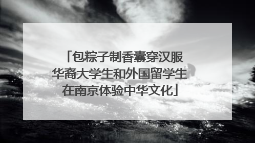 包粽子制香囊穿汉服 华裔大学生和外国留学生在南京体验中华文化