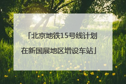 北京地铁15号线计划在新国展地区增设车站
