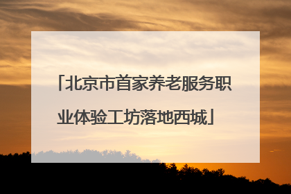 北京市首家养老服务职业体验工坊落地西城