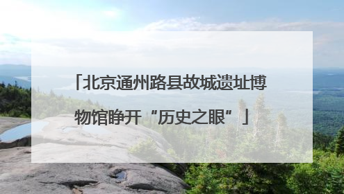 北京通州路县故城遗址博物馆睁开“历史之眼”