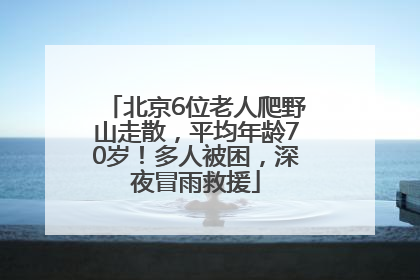 北京6位老人爬野山走散，平均年龄70岁！多人被困，深夜冒雨救援