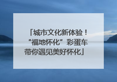 城市文化新体验！“福地怀化”彩蛋车带你遇见美好怀化