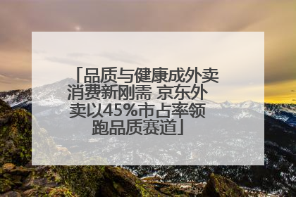 品质与健康成外卖消费新刚需 京东外卖以45%市占率领跑品质赛道
