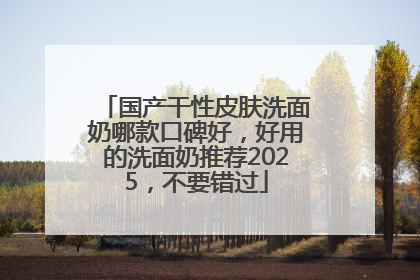 国产干性皮肤洗面奶哪款口碑好，好用的洗面奶推荐2025，不要错过