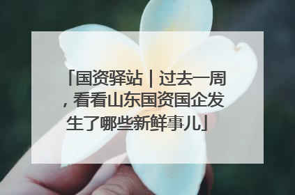 国资驿站｜过去一周，看看山东国资国企发生了哪些新鲜事儿