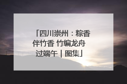四川崇州：粽香伴竹香 竹编龙舟过端午｜图集
