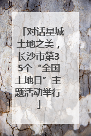 对话星城土地之美，长沙市第35个“全国土地日”主题活动举行