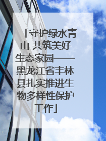 守护绿水青山 共筑美好生态家园——黑龙江省丰林县扎实推进生物多样性保护工作