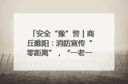 安全“豫”警｜商丘睢阳：消防宣传“零距离”，“一老一小”同守护