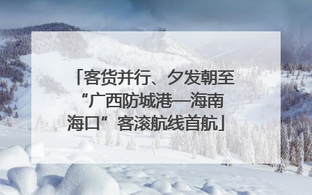 客货并行、夕发朝至 “广西防城港—海南海口”客滚航线首航