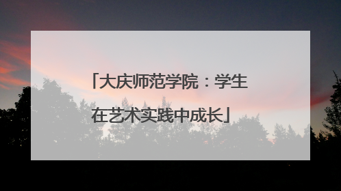 大庆师范学院：学生在艺术实践中成长