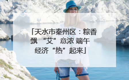 天水市秦州区：粽香飘 “艾”意浓 端午经济“热”起来