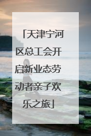 天津宁河区总工会开启新业态劳动者亲子欢乐之旅