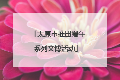 太原市推出端午系列文博活动