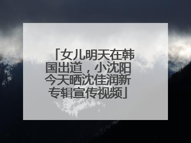 女儿明天在韩国出道，小沈阳今天晒沈佳润新专辑宣传视频