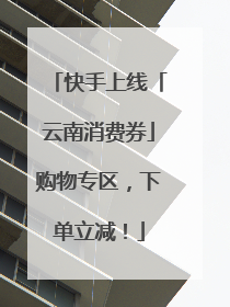 快手上线「云南消费券」购物专区，下单立减！