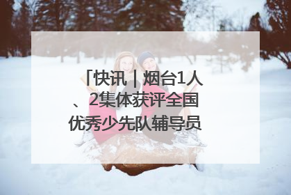 快讯｜烟台1人、2集体获评全国优秀少先队辅导员、集体荣誉称号