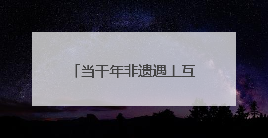 当千年非遗遇上互联网 非遗如何在数字时代焕新？
